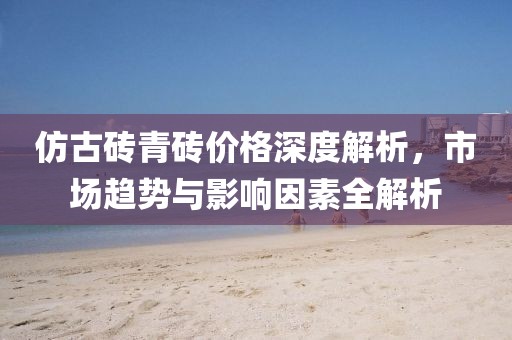 仿古磚青磚價格深度解析，市場趨勢與影響因素全解析