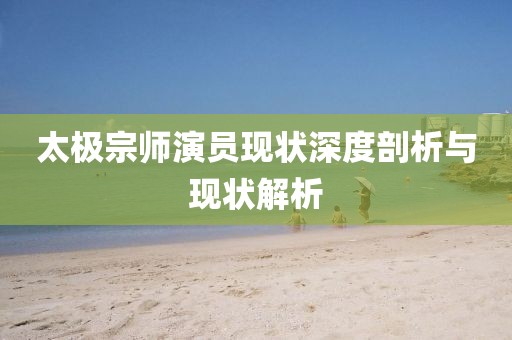 太極宗師演員現(xiàn)狀深度剖析與現(xiàn)狀解析