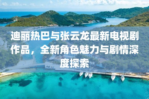 迪麗熱巴與張?jiān)讫堊钚码娨晞∽髌?，全新角色魅力與劇情深度探索