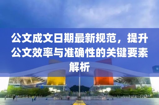 公文成文日期最新規(guī)范，提升公文效率與準確性的關(guān)鍵要素解析