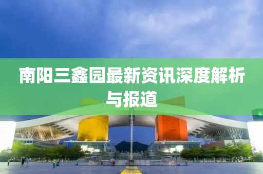 南陽三鑫園最新資訊深度解析與報道