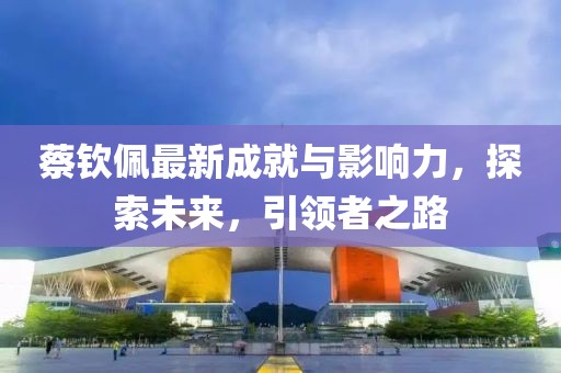 蔡欽佩最新成就與影響力，探索未來，引領(lǐng)者之路