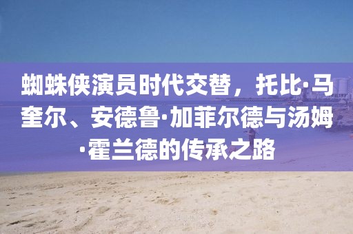 蜘蛛俠演員時(shí)代交替，托比·馬奎爾、安德魯·加菲爾德與湯姆·霍蘭德的傳承之路
