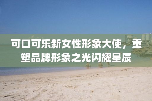 可口可樂新女性形象大使，重塑品牌形象之光閃耀星辰