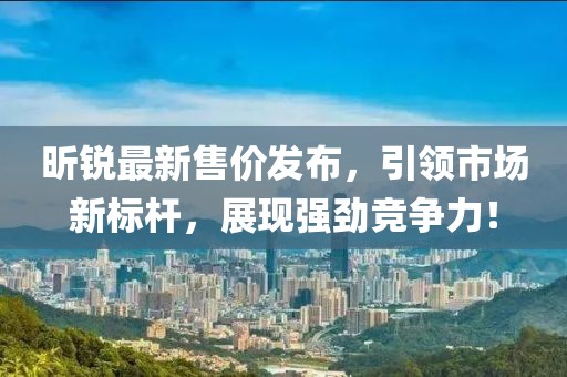 昕銳最新售價(jià)發(fā)布，引領(lǐng)市場新標(biāo)桿，展現(xiàn)強(qiáng)勁競爭力！