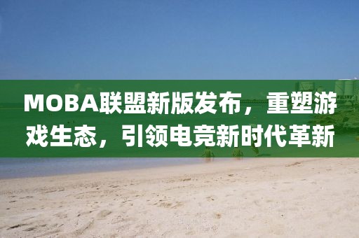 MOBA聯(lián)盟新版發(fā)布，重塑游戲生態(tài)，引領(lǐng)電競新時(shí)代革新
