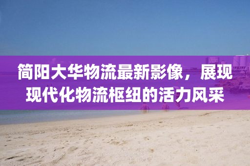 簡(jiǎn)陽(yáng)大華物流最新影像，展現(xiàn)現(xiàn)代化物流樞紐的活力風(fēng)采