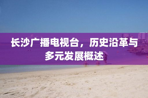 長沙廣播電視臺，歷史沿革與多元發(fā)展概述