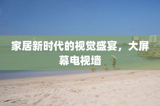 家居新時代的視覺盛宴，大屏幕電視墻