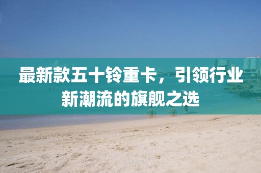 最新款五十鈴重卡，引領(lǐng)行業(yè)新潮流的旗艦之選