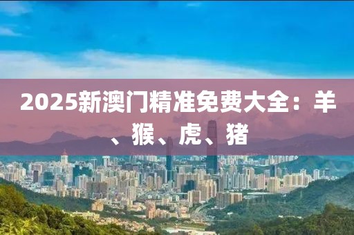 2025新澳門精準(zhǔn)免費(fèi)大全：羊、猴、虎、豬