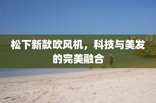 松下新款吹風機，科技與美發(fā)的完美融合