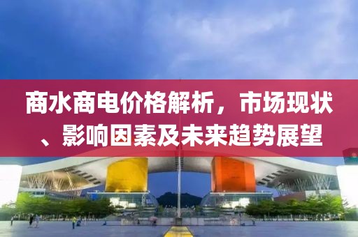 商水商電價(jià)格解析，市場(chǎng)現(xiàn)狀、影響因素及未來趨勢(shì)展望