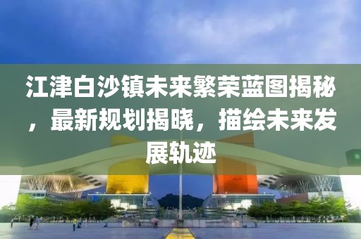 江津白沙鎮(zhèn)未來繁榮藍圖揭秘，最新規(guī)劃揭曉，描繪未來發(fā)展軌跡