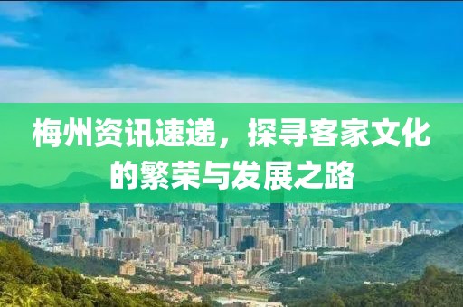 梅州資訊速遞，探尋客家文化的繁榮與發(fā)展之路