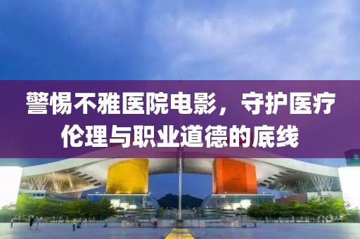 警惕不雅醫(yī)院電影，守護(hù)醫(yī)療倫理與職業(yè)道德的底線