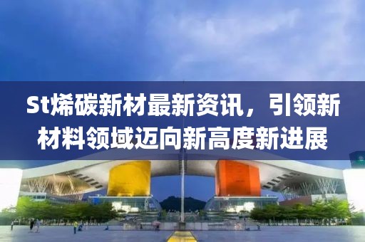 St烯碳新材最新資訊，引領(lǐng)新材料領(lǐng)域邁向新高度新進展