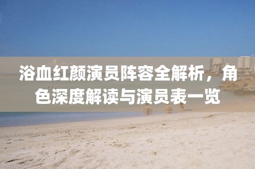 浴血紅顏演員陣容全解析，角色深度解讀與演員表一覽