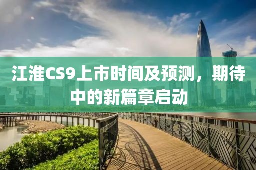 江淮CS9上市時(shí)間及預(yù)測(cè)，期待中的新篇章啟動(dòng)