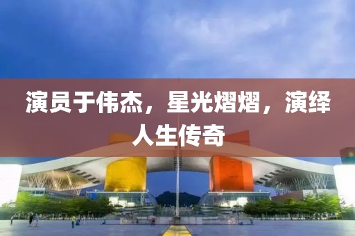 演員于偉杰，星光熠熠，演繹人生傳奇