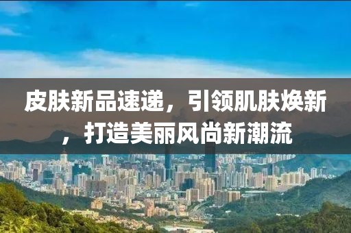 皮膚新品速遞，引領(lǐng)肌膚煥新，打造美麗風(fēng)尚新潮流