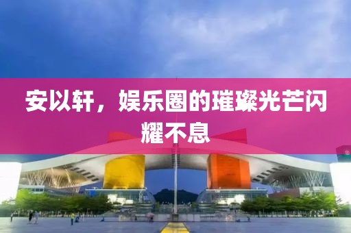 安以軒，娛樂圈的璀璨光芒閃耀不息