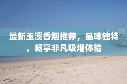 最新玉溪香煙推薦，品味獨(dú)特，暢享非凡吸煙體驗(yàn)