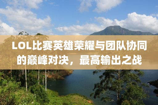 LOL比賽英雄榮耀與團(tuán)隊(duì)協(xié)同的巔峰對決，最高輸出之戰(zhàn)