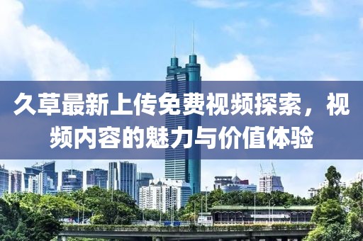 久草最新上傳免費(fèi)視頻探索，視頻內(nèi)容的魅力與價(jià)值體驗(yàn)