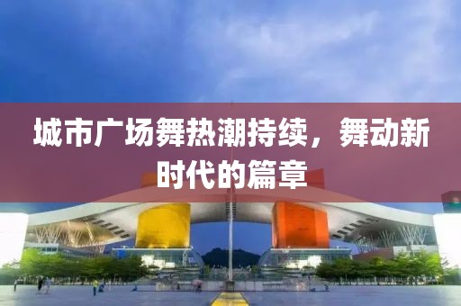 城市廣場(chǎng)舞熱潮持續(xù)，舞動(dòng)新時(shí)代的篇章