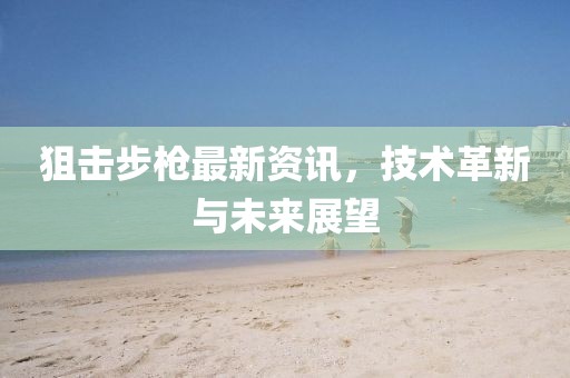 狙擊步槍最新資訊，技術革新與未來展望