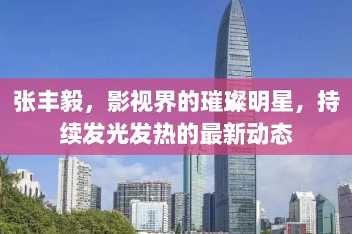 張豐毅，影視界的璀璨明星，持續(xù)發(fā)光發(fā)熱的最新動(dòng)態(tài)