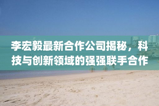 李宏毅最新合作公司揭秘，科技與創(chuàng)新領(lǐng)域的強(qiáng)強(qiáng)聯(lián)手合作