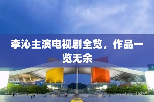 李沁主演電視劇全覽，作品一覽無余