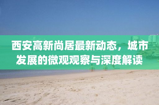 西安高新尚居最新動(dòng)態(tài)，城市發(fā)展的微觀觀察與深度解讀