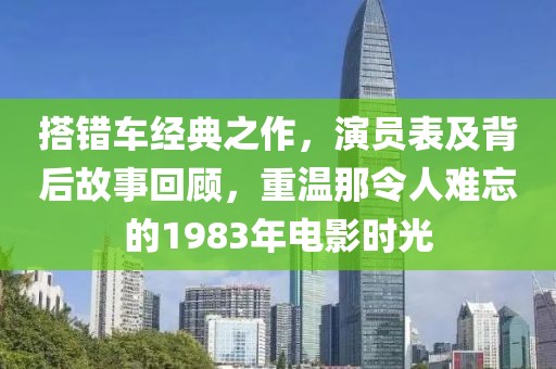 搭錯(cuò)車經(jīng)典之作，演員表及背后故事回顧，重溫那令人難忘的1983年電影時(shí)光