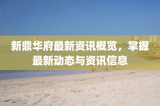 新鼎華府最新資訊概覽，掌握最新動態(tài)與資訊信息