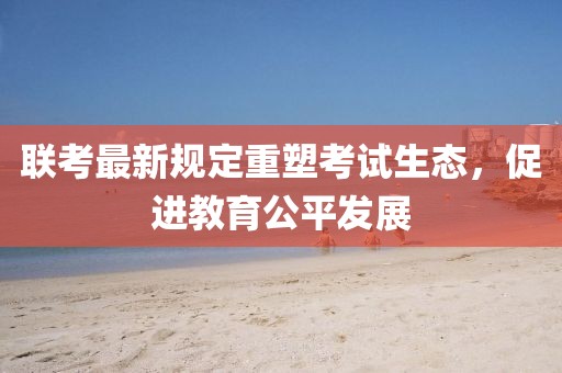 聯(lián)考最新規(guī)定重塑考試生態(tài)，促進教育公平發(fā)展