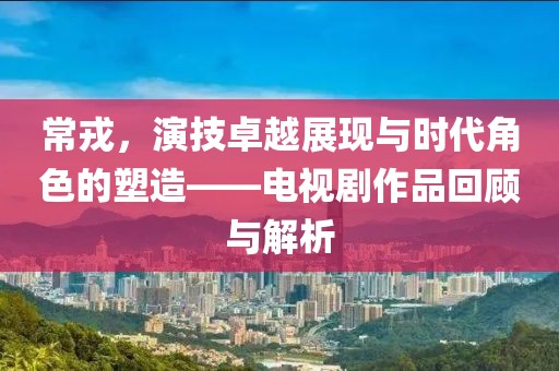 常戎，演技卓越展現(xiàn)與時代角色的塑造——電視劇作品回顧與解析