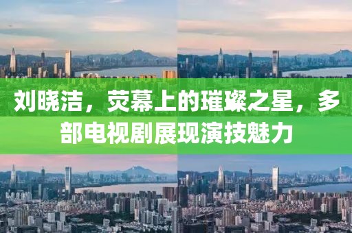 劉曉潔，熒幕上的璀璨之星，多部電視劇展現(xiàn)演技魅力