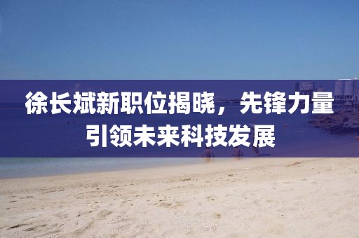 徐長斌新職位揭曉，先鋒力量引領未來科技發(fā)展