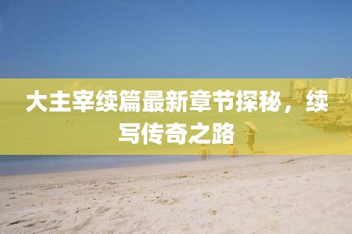 大主宰續(xù)篇最新章節(jié)探秘，續(xù)寫傳奇之路