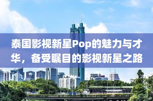 泰國影視新星Pop的魅力與才華，備受矚目的影視新星之路