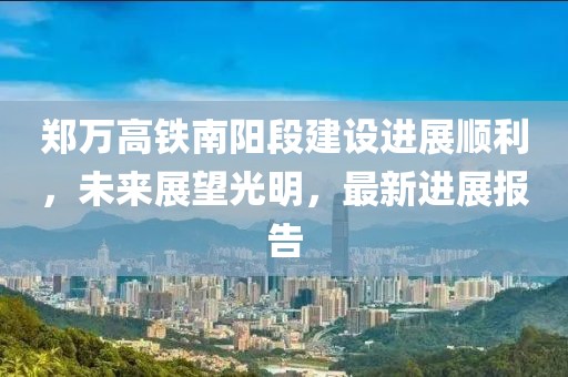 鄭萬高鐵南陽段建設進展順利，未來展望光明，最新進展報告