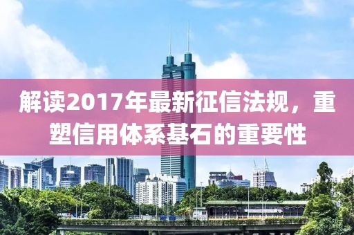 解讀2017年最新征信法規(guī)，重塑信用體系基石的重要性