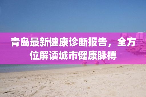 青島最新健康診斷報告，全方位解讀城市健康脈搏
