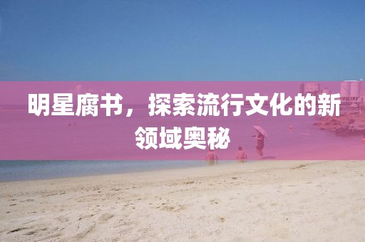 明星腐書(shū)，探索流行文化的新領(lǐng)域奧秘