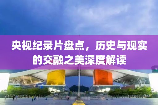 央視紀(jì)錄片盤點(diǎn)，歷史與現(xiàn)實(shí)的交融之美深度解讀