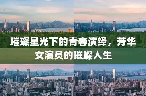 璀璨星光下的青春演繹，芳華女演員的璀璨人生
