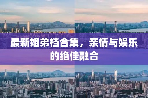 最新姐弟檔合集，親情與娛樂的絕佳融合